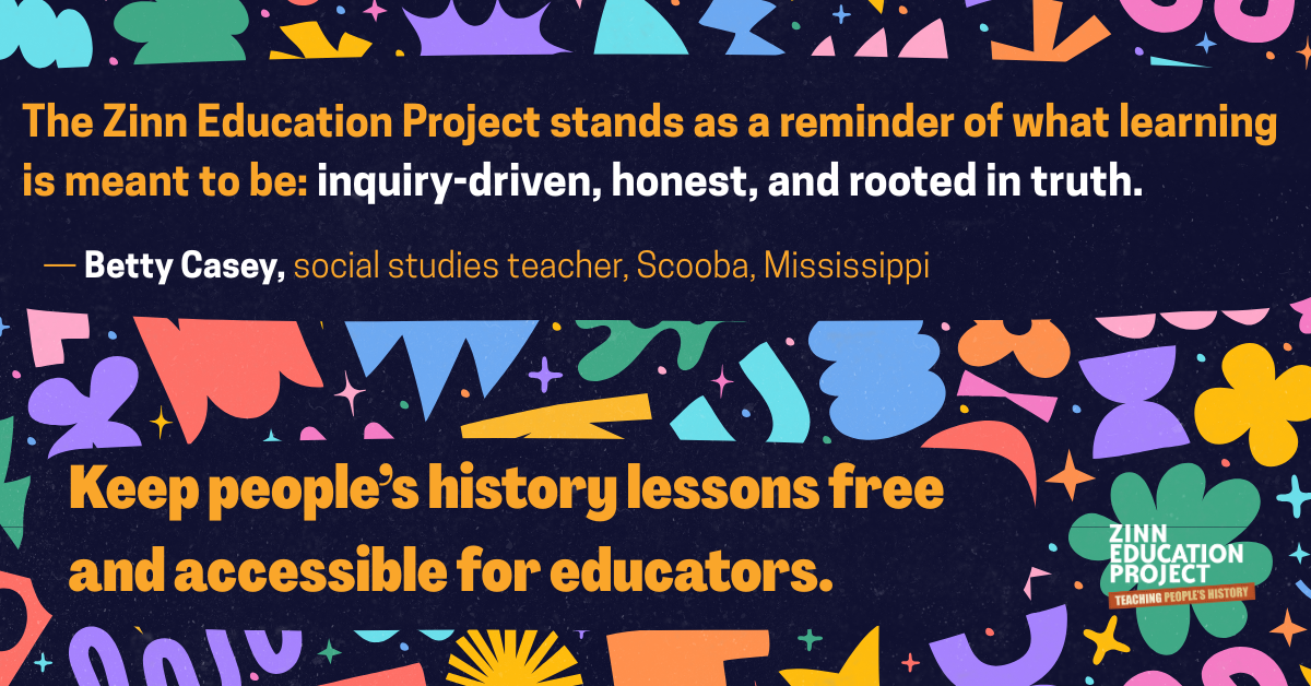 The Zinn Education Project stands as a reminder of what learning is meant to be: inquiry-driven, honest, and rooted in truth. &mdash; Betty Casey, social studies teacher, Scooba, Mississippi Keep people&rsquo;s history lessons free and accessible for educators. on colorful background